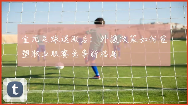 金元足球退潮后：外援政策如何重塑职业联赛竞争新格局